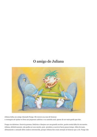 O amigo de Juliana




Juliana tinha um amigo chamado Fungo. Ele morava na casa de bonecas
e conseguia até ajeitar-se bem nas pequenas cadeiras e na caminha azul, apesar de ser mais gordo que elas.


Fungo era talentoso. Escrevia poemas, histórias e desejava ser um grande escritor, porém sentia falta de um mestre.
Juliana, definitivamente, não podia ser esse mestre, pois prendera a escrever havia pouco tempo. Além do mais,
ultimamente a amizade deles andava estremecida, porque Juliana dava mais atenção às bonecas que a ele. Fungo não
 