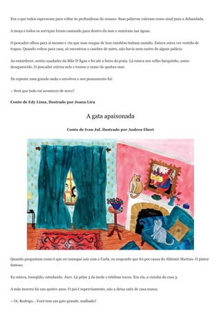 Era o que todos esperavam para voltar às profundezas do oceano. Suas palavras valeram como sinal para a debandada.


A moça e todos os serviçais foram cantando para dentro do mar e sumiram nas águas.


O pescador olhou para si mesmo e viu que suas roupas de luxo também tinham sumido. Estava outra vez vestido de
trapos. Quando voltou para casa, só encontrou o casebre de antes, não havia nem rastro de algum palácio.


Ao entardecer, sentiu saudades da Mãe D’Água e foi até a beira da praia. Lá estava seu velho barquinho, antes
desaparecido. O pescador entrou nele e tomou o rumo do quebra-mar.


De repente uma grande onda o envolveu e seu pensamento foi:


– Será que tudo vai acontecer de novo?


Conto de Edy Lima, ilustrado por Joana Lira


                                                A gata apaixonada

                                   Conto de Ivan Jaf, ilustrado por Andrea Ebert




Quando perguntam como é que eu consegui sair com a Carla, eu respondo que foi por causa do Aldemir Martins. O pintor
famoso.


Eu estava, tranqüilo, estudando. Juro. Lá pelas 3 da tarde o telefone tocou. Era ela, a vizinha da casa 3.


A mãe morreu há uns quatro anos. O pai é superciumento, não a deixa satir de casa nunca.


– Oi, Rodrigo... Você tem um gato grande, malhado?
 