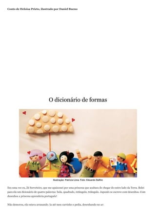 Conto de Heloisa Prieto, ilustrado por Daniel Bueno




                                   O dicionário de formas




                                      Ilustração: Patricia Lima. Foto: Eduardo Delfim


Era uma vez eu, Zé Sorveteiro, que me apaixonei por uma princesa que acabara de chegar do outro lado da Terra. Bolei
para ela um dicionário de quatro palavras: bola, quadrado, retângulo, triângulo. Japonês se escreve com desenhos. Com
desenhos a princesa aprenderia português!


Não demorou, ela estava arrasando. Ia até meu carrinho e pedia, desenhando no ar:
 