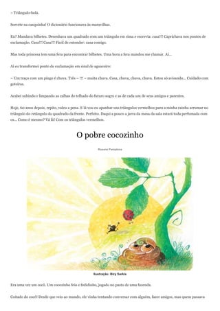 – Triângulo-bola.


Sorvete na casquinha! O dicionário funcionava às maravilhas.


Eu? Mandava bilhetes. Desenhava um quadrado com um triângulo em cima e escrevia: casa!!! Caprichava nos pontos de
exclamação. Casa!!! Casa!!! Fácil de entender: casa comigo.


Mas toda princesa tem uma fera para encontrar bilhetes. Uma hora a fera mandou me chamar. Aí…


Aí eu transformei ponto de exclamação em sinal de aguaceiro:


– Um traço com um pingo é chuva. Três – !!! – muita chuva. Casa, chuva, chuva, chuva. Estou só avisando… Cuidado com
goteiras.


Acabei subindo e limpando as calhas do telhado do futuro sogro e as de cada um de seus amigos e parentes.


Hoje, 60 anos depois, repito, valeu a pena. E lá vou eu apanhar uns triângulos vermelhos para a minha rainha arrumar no
triângulo do retângulo do quadrado da frente. Perfeito. Daqui a pouco a jarra da mesa da sala estará toda perfumada com
os… Como é mesmo? Vá lá! Com os triângulos vermelhos.



                                        O pobre cocozinho
                                                     Rosane Pamplona




                                                  Ilustração: Biry Sarkis


Era uma vez um cocô. Um cocozinho feio e fedidinho, jogado no pasto de uma fazenda.


Coitado do cocô! Desde que veio ao mundo, ele vinha tentando conversar com alguém, fazer amigos, mas quem passava
 