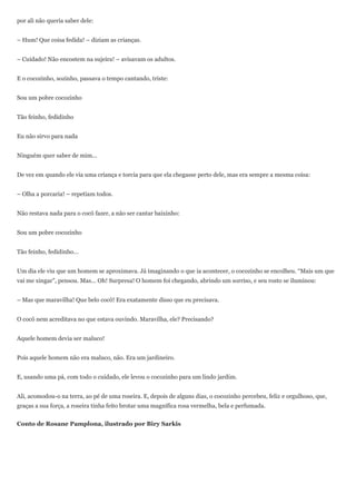 por ali não queria saber dele:


– Hum! Que coisa fedida! – diziam as crianças.


– Cuidado! Não encostem na sujeira! – avisavam os adultos.


E o cocozinho, sozinho, passava o tempo cantando, triste:


Sou um pobre cocozinho


Tão feinho, fedidinho


Eu não sirvo para nada


Ninguém quer saber de mim...


De vez em quando ele via uma criança e torcia para que ela chegasse perto dele, mas era sempre a mesma coisa:


– Olha a porcaria! – repetiam todos.


Não restava nada para o cocô fazer, a não ser cantar baixinho:


Sou um pobre cocozinho


Tão feinho, fedidinho...


Um dia ele viu que um homem se aproximava. Já imaginando o que ia acontecer, o cocozinho se encolheu. ―Mais um que
vai me xingar‖, pensou. Mas... Oh! Surpresa! O homem foi chegando, abrindo um sorriso, e seu rosto se iluminou:


– Mas que maravilha! Que belo cocô! Era exatamente disso que eu precisava.


O cocô nem acreditava no que estava ouvindo. Maravilha, ele? Precisando?


Aquele homem devia ser maluco!


Pois aquele homem não era maluco, não. Era um jardineiro.


E, usando uma pá, com todo o cuidado, ele levou o cocozinho para um lindo jardim.


Ali, acomodou-o na terra, ao pé de uma roseira. E, depois de alguns dias, o cocozinho percebeu, feliz e orgulhoso, que,
graças a sua força, a roseira tinha feito brotar uma magnífica rosa vermelha, bela e perfumada.


Conto de Rosane Pamplona, ilustrado por Biry Sarkis
 
