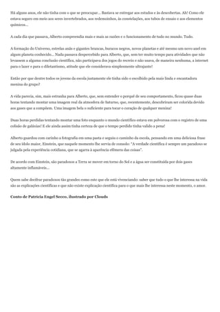 Há alguns anos, ele não tinha com o que se preocupar... Bastava se entregar aos estudos e às descobertas. Ah! Como ele
estava seguro em meio aos seres invertebrados, aos redemoinhos, às constelações, aos tubos de ensaio e aos elementos
químicos...


A cada dia que passava, Alberto compreendia mais e mais as razões e o funcionamento de tudo no mundo. Tudo.


A formação do Universo, estrelas anãs e gigantes brancas, buracos negros, novos planetas e até mesmo um novo anel em
algum planeta conhecido... Nada passava despercebido para Alberto, que, sem ter muito tempo para atividades que não
levassem a alguma conclusão científica, não participava dos jogos do recreio e não usava, de maneira nenhuma, a internet
para o lazer e para o diletantismo, atitude que ele considerava simplesmente ultrajante!


Então por que dentre todos os jovens da escola justamente ele tinha sido o escolhido pela mais linda e encantadora
menina do grupo?


A vida parecia, sim, mais estranha para Alberto, que, sem entender o porquê de seu comportamento, ficou quase duas
horas tentando montar uma imagem real da atmosfera de Saturno, que, recentemente, descobriram ser colorida devido
aos gases que a compõem. Uma imagem bela o suficiente para tocar o coração de qualquer menina!


Duas horas perdidas tentando montar uma foto enquanto o mundo científico estava em polvorosa com o registro de uma
colisão de galáxias! E ele ainda assim tinha certeza de que o tempo perdido tinha valido a pena!


Alberto guardou com carinho a fotografia em uma pasta e seguiu o caminho da escola, pensando em uma deliciosa frase
de seu ídolo maior, Einstein, que naquele momento lhe servia de consolo: ―A verdade científica é sempre um paradoxo se
julgada pela experiência cotidiana, que se agarra à aparência efêmera das coisas‖.


De acordo com Einstein, são paradoxos a Terra se mover em torno do Sol e a água ser constituída por dois gases
altamente inflamáveis...


Quem sabe decifrar paradoxos tão grandes como este que ele está vivenciando: saber que tudo o que lhe interessa na vida
são as explicações científicas e que não existe explicação científica para o que mais lhe interessa neste momento, o amor.


Conto de Patrícia Engel Secco, ilustrado por Clouds
 