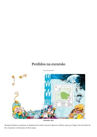 Perdidos na excursão
                                                   Fanny Abramovich




                                                   Ilustração: Biry


Marquito desabou na poltrona. Completamente moído. Exausto! Agarrou o telefone, ligou pro Tiagão. Dos dois lados do
fio, só queixas e reclamações. E altos xingos.
 