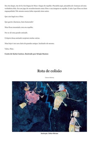 Era riso daqui, riso de lá. Era língua do Nino e língua do espelho. Piscadela aqui, piscadela ali. Começou ali uma
verdadeira folia. Era um jogo de reconhecimento entre Nino e sua imagem no espelho. E não é que Nino era bem
engraçadinho? Ele mesmo nunca tinha reparado nisso antes.


Que cara legal era o Nino.


Que garoto charmoso, bem-humorado!


Nino ficou encantado com seu espelho.


Fez-se ali uma grande amizade.


E depois dessa amizade surgiram muitas outras.


Nino hoje é um cara cheio de grandes amigos. Incluindo ele mesmo.


Valeu, Nino.


Conto de Katia Canton, ilustrado por Sérgio Ramos




                                             Rota de colisão
                                                        Tatiana Belinky




                                                  Ilustração: Odilon Moraes
 