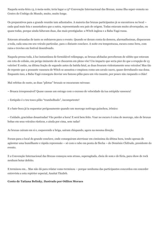 Naquela sexta-feira 13, à meia-noite, teria lugar a 13ª Convenção Internacional das Bruxas, numa ilha super-remota no
Centro do Umbigo do Mundo, muito, muito longe.


Os preparativos para a grande reunião iam adiantados. A maioria das bruxas participantes já se encontrava no local –
cada qual mais feia e assustadora que a outra, representando seu país de origem. Todas estavam muito alvoroçadas, ou
quase todas, porque ainda faltavam duas, das mais prestigiadas: a Witch inglesa e a Baba-Yagá russa.


Estavam atrasadas de tanto se enfeiarem para o evento. Quando se deram conta da demora, alarmadíssimas, dispararam
a toda, cada uma em seu veículo particular, para o distante conclave. A noite era tempestuosa, escura como breu, com
raios e trovões em festival desenfreado.


Naquela pressa toda, à luz instantânea de formidável relâmpago, as bruxas afobadas perceberam de súbito que estavam
em rota de colisão, em perigo iminente de se chocarem em pleno vôo! Um impacto que seria pior do que a erupção de 13
vulcões! E então, na última fração de segundo antes da batida fatal, as duas frearam violentamente seus veículos! Mas tão
de repente que a possante vassoura de Witch se assustou e empinou como um cavalo xucro, quase derrubando sua dona.
Enquanto isso, a Baba-Yagá conseguiu desviar seu famoso pilão para um vôo rasante, por pouco não raspando o chão!


Mal refeitas do susto, as duas ―pilotas‖ bruxais se encararam raivosas:


– Bruaca irresponsável! Quase causas um estrago com o excesso de velocidade da tua estúpida vassoura!


– Estúpido é o teu tosco pilão ―trambolhudo‖, incompetente!


E o bate-boca já ia esquentar perigosamente quando um morcego notívago guinchou, irônico:


– Cuidado, gracinhas desastradas! Vão perder a hora! E será bem feito. Voar no escuro é coisa de morcego, não de bruxas
bobas em seus veículos rústicos, e ainda por cima, sem radar!


As bruxas caíram em si e, esquecendo a briga, saíram chispando, agora na mesma direção.


Foram para o local do grande conclave, onde conseguiram aterrissar em cimíssima da última hora, tendo apenas de
agüentar uma humilhante e rápida repreensão – só com o rabo em ponta de flecha – do Demônio Chifrudo, presidente do
evento.


E a Convenção Internacional das Bruxas começou sem atraso, superagitada, cheia de som e de fúria, para show de rock
nenhum botar defeito.


E terminou em... Mas não dá para relatar como terminou – porque nenhuma das participantes concordou em conceder
entrevista a esta repórter especial, Anaitat Yknileb.


Conto de Tatiana Belinky, ilustrado por Odilon Moraes
 