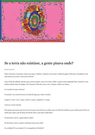 Se a terra não existisse, a gente pisava onde?
Ricardo Azevedo


Tênis é de lona e borracha. Cueca é de pano e elástico. Caderno é de arame e folha de papel. Televisão é de plástico com
uma antena em cima e uma tela na frente.


Casa é feita de telhado, parede, piso, porta e janela. Vaca é de couro, chifre e quatro tetas pingando leite. Cachorro é um
ônibus peludo cheio de pulgas. Ser humano é feito de carne, osso, coração e idéias na cabeça.


E o mundo em que vivemos?


O mundo é um monte de terra cercada de água por todos os lados.


A água é o mar, o rio, o lago, a chuva, a poça, a lágrima e o cuspe.


A terra é a terra mesmo.


Tem gente que pensa que terra só serve para cavar buraco no chão, para ser hotel de minhoca, para enfiar poste de luz ou
então para sujar o pé de lama em dia de chuva, mas não é nada disso.


Se não fosse a terra, a gente pisava onde?


Se não fosse a terra, a gente construía nossa casa onde?


E as cidades? E as estradas? E os campinhos de futebol?
 