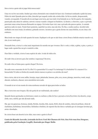 Sem a terra a gente não ia jogar bola nunca mais!


Uma vez eu tive um sonho. Sonhei que estava dormindo com vontade de fazer xixi. Continuei sonhando e pulei da cama.
Pobre de mim! Quando pisei no chão, descobri que naquele sonho não existia chão. Lá fui eu caindo, despencando,
voando, esvoaçando. O mundo ali era um lugar sem terra, por isso tudo vivia boiando no ar. Saí do quarto, fui voejando,
passei pela sala cheia de cadeiras, móveis e mesas voando e cheguei no banheiro. Lá dentro, o chuveiro, a pia e a privada
pareciam umas coisas brancas flutuando no espaço. Fui tentar fazer xixi, mas a privada não parava quieta. A vontade
apertava cada vez mais. Tentei fazer pontaria, caprichei na mira, mas não deu. No fim, o sonho acabou. Acordei todo
molhado com meu irmão, lá embaixo, gritando socorro. Acontece que a gente dorme em cama beliche, eu em cima e ele
embaixo.


Meu irmão me xingou de tudo quanto foi nome. Expliquei a ele que se não fosse a terra firme o beliche estaria voando e aí,
sim, ia ser muito pior.


Pensando bem, a terra é a coisa mais importante do mundo em que vivemos. Ela é o solo, o chão, a gleba, o piso, o porto, o
lugar onde a gente fica em pé e constrói a vida.


Para falar a verdade, a terra é uma espécie de mãe. A mãe de todos nós.


De onde vêm as árvores para dar sombra e segurança? Da terra.


De onde vêm as frutas para a gente chupar? Da terra.


De onde vem a nascente do rio? E a flor? E o passarinho? E a onça? E a tartaruga? E a borboleta? E o macaco? E o
besourinho? E todos os bichos do mundo inteiro menos os peixes e as estrelas-do-mar?


Sem a terra, não ia ter nem milho, laranja, caqui, jabuticaba, banana, pêra, uva, cacau, pitanga, mexerica, romã, maçã,
abacate, melancia, abacaxi, nem amendoim nem nada.


O mundo ia ser só um monte de coisa nenhuma cercado de água para todos os lados.


Mas a terra tem seus truques. Ela não gosta de ser maltratada, não senhor!


Quando fazem queimadas ou destroem o mato ou enchem o chão de lixo e porcaria a terra fica triste vira deserto, corpo
árido, seco, estéril, que não dá mais nada.


Ela, que era generosa, formosa, úmida, florida, risonha, fofa, macia, fértil, cheia de sombra, cheia de perfume, cheia de
riachinhos, borboletas, besourinhos, bichinhos e bichões, de repente fica tão dura e rachada que só consegue inventar pó,
areia e desolação.


Se a terra fosse um deserto ia ter chão, mas como a gente ia ficar?


Conto de Ricardo Azevedo, (extraído do livro Você Me Chamou de Feio, Sou Feio mas Sou Dengoso,
publicado pela Fundação Cargill), ilustrado por Roger Mello
 