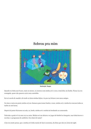 Sobrou pra mim




                                                    Ilustração: Suppa


Quando eu tinha uns 8 anos, mais ou menos, eu morava com minha avó e com a irmã dela, tia Emília. Nossa rua era
sossegada, quase não passava carro nem caminhão.


Eu ia à escola de manhã e de tarde eu fazia minhas lições e ia pra rua brincar com meus amigos.


Às cinco e meia em ponto minha avó me chamava para tomar banho e rezar, minha avó e minha tia rezavam todas as
tardes às seis horas.


Depois do jantar ficávamos na sala, eu, lendo, minha avó e minha tia bordando ou costurando.


Televisão a gente só via uma vez ou outra. Minha avó me deixava ver jogos de futebol ou basquete, mas tinha horror a
novelas e a programas de auditório. Era chato de matar!


A luz era muito pouca, que a minha avó tinha mania de fazer economia, ela dizia que não era sócia da Light.
 