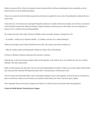 Então eu cansava de ler e ficava inventando outras coisas pra fazer. Eu ficava desenhando, ficava enchendo os ós do
jornal, brincava com as minhas joaninhas…


Uma vez eu amarrei um fio de linha na perna de um besouro e quando ele voou, com o fio pendurado, minha tia levou o
maior susto.


Uma outra vez, eu inventei uma coisa legal! Enquanto minha avó e minha tia ficavam rezando, às seis horas, eu amarrei
um fio de linha na perna da cadeira de balanço. Depois do jantar nós fomos para a sala. Então, de vez em quando, eu
puxava o fio e a cadeira dava uma balançadinha.


No começo elas não viram nada. Até que tia Emília, muito assustada, chamou a atenção da vovó.


– Ó, Amélia – minha avó se chamava Amélia – Ó, Amélia, você não viu a cadeira balançar?


Minha avó não ligou muito. Mas tia Emília ficou de olho. Daí a pouco ela cutucou minha avó:


– Olha só, Amélia, ainda está balançando. Minha avó olhou e ficou desconfiada.


As duas se olharam e fizeram sinais para não assustar o menino…


Naquele dia, eu não mexi mais na cadeira. Mas no dia seguinte, eu fiz tudo de novo, só a minha tia é que viu a cadeira
balançar. Ela estava apavorada!


Então eu deixei passar uns dois dias e de novo dei uma balançadinha na cadeira. E dessa vez as duas velhas viram! Gente,
que susto que elas tomaram! Me agarraram pela mão e correram para o oratório para rezar.


Até aí eu estava me divertindo! Mas o que eu não podia imaginar é que no dia seguinte, na hora em que eu costumava ir
para a rua brincar, minha avó me chamou, me mandou tomar banho, me vestir e me levou para a igreja.


Nove segundas-feiras eu tive que ir à igreja com minha vó e minha tia para rezar pelas almas do purgatório!


Conto de Ruth Rocha, ilustrado por Suppa
 