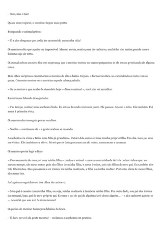 – Não, não e não!


Quase sem respirar, o menino chegou mais perto.


Foi quando o animal gritou:


– É a pior desgraça que podia ter acontecido em minha vida!


O menino sabia que aquilo era impossível. Mesmo assim, sentiu pena do cachorro, um bicho não muito grande com o
focinho sujo de terra.


O animal soltou um uivo tão sem esperança que o menino entrou no mato e perguntou se ele estava precisando de alguma
coisa.


Dois olhos surpresos examinaram o menino de alto a baixo. Depois, o bicho encolheu-se, escondendo o rosto com as
patas. O menino sentou-se e acariciou aquela cabeça peluda.


– Se eu contar o que acabo de descobrir hoje – disse o animal –, você não vai acreditar.


E continuou falando devagarinho:


– Faz tempo, conheci uma cachorra linda. Eu estava fazendo xixi num poste. Ela passou. Abanei o rabo. Ela também. Foi
amor à primeira vista.


O menino não conseguia piscar os olhos.


– No fim – continuou ele – a gente acabou se casando.


A cachorra era viúva e tinha uma filha já grandinha. Cuidei dela como se fosse minha própria filha. Um dia, meu pai veio
me visitar. Ele também era viúvo. Só sei que os dois gostaram um do outro, namoraram e casaram.


O menino queria fugir e ficar.


– Do casamento de meu pai com minha filha – contou o animal – nasceu uma ninhada de três cachorrinhos que, ao
mesmo tempo, são meus netos, pois são filhos de minha filha, e meus irmãos, pois são filhos do meu pai. Eu também tive
três filhotinhos. Eles passaram a ser irmãos da minha madrasta, a filha da minha mulher. Portanto, além de meus filhos,
são meus tios.


As lágrimas esguichavam dos olhos do cachorro.


– Meu pai é casado com minha filha, ou seja, minha madrasta é também minha filha. Por outro lado, sou pai dos irmãos
do meu pai, logo, pai de meu próprio pai. E como o pai do pai de alguém é avô desse alguém… – e aí o cachorro agitou-se
–, descobri que sou avô de mim mesmo!


O queixo do menino balançava debaixo da boca.


– É duro ser avô da gente mesmo! – exclamou o cachorro em prantos.
 