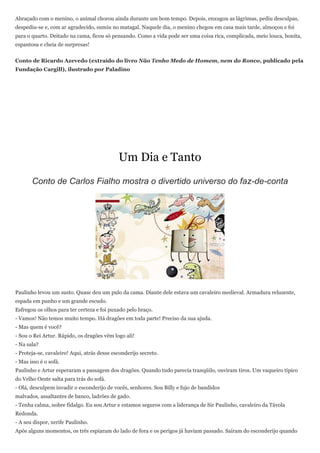Abraçado com o menino, o animal chorou ainda durante um bom tempo. Depois, enxugou as lágrimas, pediu desculpas,
despediu-se e, com ar agradecido, sumiu no matagal. Naquele dia, o menino chegou em casa mais tarde, almoçou e foi
para o quarto. Deitado na cama, ficou só pensando. Como a vida pode ser uma coisa rica, complicada, meio louca, bonita,
espantosa e cheia de surpresas!


Conto de Ricardo Azevedo (extraído do livro Não Tenho Medo de Homem, nem do Ronco, publicado pela
Fundação Cargill), ilustrado por Paladino




                                             Um Dia e Tanto
       Conto de Carlos Fialho mostra o divertido universo do faz-de-conta




Paulinho levou um susto. Quase deu um pulo da cama. Diante dele estava um cavaleiro medieval. Armadura reluzente,
espada em punho e um grande escudo.
Esfregou os olhos para ter certeza e foi puxado pelo braço.
- Vamos! Não temos muito tempo. Há dragões em toda parte! Preciso da sua ajuda.
- Mas quem é você?
- Sou o Rei Artur. Rápido, os dragões vêm logo ali!
- Na sala?
- Proteja-se, cavaleiro! Aqui, atrás desse esconderijo secreto.
- Mas isso é o sofá.
Paulinho e Artur esperaram a passagem dos dragões. Quando tudo parecia tranqüilo, ouviram tiros. Um vaqueiro típico
do Velho Oeste salta para trás do sofá.
- Olá, desculpem invadir o esconderijo de vocês, senhores. Sou Billy e fujo de bandidos
malvados, assaltantes de banco, ladrões de gado.
- Tenha calma, nobre fidalgo. Eu sou Artur e estamos seguros com a liderança de Sir Paulinho, cavaleiro da Távola
Redonda.
- A seu dispor, xerife Paulinho.
Após alguns momentos, os três espiaram do lado de fora e os perigos já haviam passado. Saíram do esconderijo quando
 