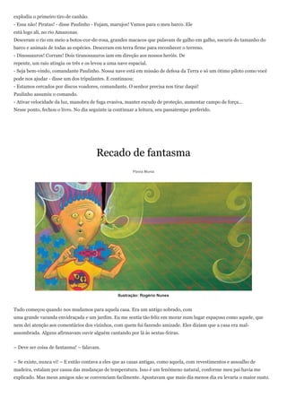 explodiu o primeiro tiro de canhão.
- Essa não! Piratas! - disse Paulinho - Fujam, marujos! Vamos para o meu barco. Ele
está logo ali, no rio Amazonas.
Desceram o rio em meio a botos-cor-de-rosa, grandes macacos que pulavam de galho em galho, sucuris do tamanho do
barco e animais de todas as espécies. Desceram em terra firme para reconhecer o terreno.
- Dinossauros! Corram! Dois tiranossauros iam em direção aos nossos heróis. De
repente, um raio atingiu os três e os levou a uma nave espacial.
- Seja bem-vindo, comandante Paulinho. Nossa nave está em missão de defesa da Terra e só um ótimo piloto como você
pode nos ajudar - disse um dos tripulantes. E continuou:
- Estamos cercados por discos voadores, comandante. O senhor precisa nos tirar daqui!
Paulinho assumiu o comando.
- Ativar velocidade da luz, manobra de fuga evasiva, manter escudo de proteção, aumentar campo de força...
Nesse ponto, fechou o livro. No dia seguinte ia continuar a leitura, seu passatempo preferido.




                                       Recado de fantasma
                                                         Flavia Muniz




                                                  Ilustração: Rogério Nunes


Tudo começou quando nos mudamos para aquela casa. Era um antigo sobrado, com
uma grande varanda envidraçada e um jardim. Eu me sentia tão feliz em morar num lugar espaçoso como aquele, que
nem dei atenção aos comentários dos vizinhos, com quem fui fazendo amizade. Eles diziam que a casa era mal-
assombrada. Alguns afirmavam ouvir alguém cantando por lá às sextas-feiras.


– Deve ser coisa de fantasma! – falavam.


– Se existe, nunca vi! – E então contava a eles que as casas antigas, como aquela, com revestimentos e assoalho de
madeira, estalam por causa das mudanças de temperatura. Isso é um fenômeno natural, conforme meu pai havia me
explicado. Mas meus amigos não se convenciam facilmente. Apostavam que mais dia menos dia eu levaria o maior susto.
 