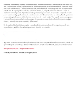 Certa noite, três anos atrás, aconteceu algo impressionante. Meus pais haviam saído e eu fiquei em casa com minha irmã,
Beth. Depois do jantar, fui para o quarto montar um quebra-cabeça de 500 peças, desses bem difíceis. Faltava um quarto
para a meia-noite. Eu andava à procura de uma peça para terminar a metade do cenário quando senti um ar gelado bem
perto de mim. As peças espalhadas pelo chão começaram a tremer. Vi, arrepiado, cinco delas flutuarem e depois se
encaixarem bem no lugar certo. Fiquei tão assustado que nem consegui me mexer. Só quando tive a impressão de ouvir
passos se afastando é que pude gritar e sair correndo escada abaixo. Minha irmã tentou me acalmar, dizendo que tudo não
passava de imaginação, mas eu insisti e implorei que ela viesse até o quarto comigo. Uma segunda surpresa me esperava:
o quebra-cabeça estava montado, formando a imagem de uma casa com um jardim bem florido. No entanto, meu jogo
formava o cenário de uma guerra espacial, eu tinha certeza!


No dia seguinte, fui até a biblioteca pesquisar o tema. Eu e Beth encontramos dúzias de livros que tratavam de fatos
extraordinários e aparições. E a explicação para eventos desse tipo foi a seguinte:


-----------------------------------------------------------------


*


-----------------------------------------------------------------


Hoje minha casa tem o jardim mais bonito da rua. Centenas de lindas margaridas brancas florescem a maior parte do ano
(para total espanto da vizinhança). O fantasma? Nunca mais vi. Decerto passeia feliz pelo jardim, nas noites de lua cheia.


*Espaço reservado para a imaginação da turminha

Conto de Flavia Muniz, ilustrado por Rogério Nunes
 