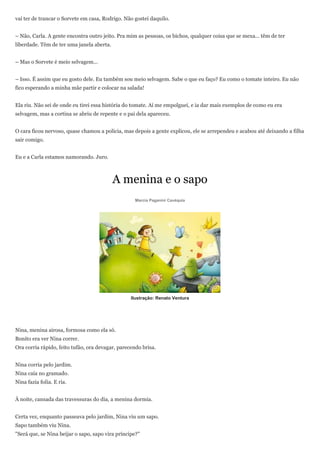 vai ter de trancar o Sorvete em casa, Rodrigo. Não gostei daquilo.


– Não, Carla. A gente encontra outro jeito. Pra mim as pessoas, os bichos, qualquer coisa que se mexa... têm de ter
liberdade. Têm de ter uma janela aberta.


– Mas o Sorvete é meio selvagem...


– Isso. É assim que eu gosto dele. Eu também sou meio selvagem. Sabe o que eu faço? Eu como o tomate inteiro. Eu não
fico esperando a minha mãe partir e colocar na salada!


Ela riu. Não sei de onde eu tirei essa história do tomate. Aí me empolguei, e ia dar mais exemplos de como eu era
selvagem, mas a cortina se abriu de repente e o pai dela apareceu.


O cara ficou nervoso, quase chamou a polícia, mas depois a gente explicou, ele se arrependeu e acabou até deixando a filha
sair comigo.


Eu e a Carla estamos namorando. Juro.



                                           A menina e o sapo
                                                    Marcia Paganini Cavéquia




                                                  Ilustração: Renato Ventura




Nina, menina airosa, formosa como ela só.
Bonito era ver Nina correr.
Ora corria rápido, feito tufão, ora devagar, parecendo brisa.


Nina corria pelo jardim.
Nina caía no gramado.
Nina fazia folia. E ria.


À noite, cansada das travessuras do dia, a menina dormia.


Certa vez, enquanto passeava pelo jardim, Nina viu um sapo.
Sapo também viu Nina.
"Será que, se Nina beijar o sapo, sapo vira príncipe?"
 