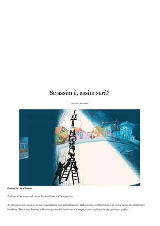 Se assim é, assim será?
                                                     Silvinha Meirelles




Ilustração: Ana Raquel


Tudo era bem normal lá em Santantônio da Lamparina.


As crianças iam para a escola enquanto os pais trabalhavam. Todos riam, se divertiam e às vezes ficavam bem tristes
também. Tomavam banho, soltavam pum e tinham coceira no pé, como toda gente em qualquer parte.
 