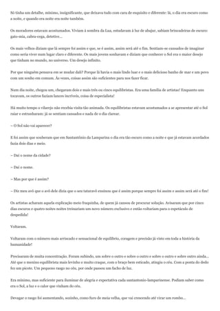 Só tinha um detalhe, mínimo, insignificante, que deixava tudo com cara de esquisito e diferente: lá, o dia era escuro como
a noite, e quando era noite era noite também.


Os moradores estavam acostumados. Viviam à sombra da Lua, estudavam à luz de abajur, sabiam brincadeiras de escuro:
gato-mia, cabra-cega, detetive...


Os mais velhos diziam que lá sempre foi assim e que, se é assim, assim será até o fim. Sentiam-se cansados de imaginar
como seria viver num lugar claro e diferente. Os mais jovens sonhavam e diziam que conhecer o Sol era o maior desejo
que tinham no mundo, no universo. Um desejo infinito.


Por que ninguém pensava em se mudar dali? Porque lá havia o mais lindo luar e o mais delicioso banho de mar e um povo
com um sonho em comum. Às vezes, coisas assim são suficientes para nos fazer ficar.


Num dia noite, chegou um, chegaram dois e mais três ou cinco equilibristas. Era uma família de artistas! Enquanto uns
tocavam, os outros faziam lances incríveis, coisa de especialista!


Há muito tempo o vilarejo não recebia visita tão animada. Os equilibristas estavam acostumados a se apresentar até o Sol
raiar e estranharam: já se sentiam cansados e nada de o dia clarear.


– O Sol não vai aparecer?


E foi assim que souberam que em Santantônio da Lamparina o dia era tão escuro como a noite e que já estavam acordados
fazia dois dias e meio.


– Daí o nome da cidade?


– Daí o nome.


– Mas por que é assim?


– Diz meu avô que o avô dele dizia que o seu tataravô ensinou que é assim porque sempre foi assim e assim será até o fim!


Os artistas acharam aquela explicação meio fraquinha, de quem já cansou de procurar solução. Avisaram que por cinco
dias escuros e quatro noites noites treinariam um novo número exclusivo e então voltariam para o espetáculo de
despedida!


Voltaram.


Voltaram com o número mais arriscado e sensacional de equilíbrio, coragem e precisão já visto em toda a história da
humanidade!


Precisaram de muita concentração. Foram subindo, um sobre o outro e sobre o outro e sobre o outro e sobre outro ainda...
Até que o menino equilibrista mais levinho e muito craque, com o braço bem esticado, atingiu o céu. Com a ponta do dedo
fez um picote. Um pequeno rasgo no céu, por onde passou um facho de luz.


Era mínimo, mas suficiente para iluminar de alegria e expectativa cada santantonio-lamparinense. Podiam saber como
era o Sol, a luz e o calor que vinham do céu.


Devagar o rasgo foi aumentando, sozinho, como furo de meia velha, que vai crescendo até virar um rombo...
 