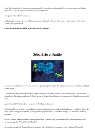 E um dia, Santantônio da Lamparina amanheceu toda e completamente iluminada! Os moradores, que nem tinham
venezianas e cortinas, acordaram sobressaltados com tanta luz.


Festejaram até o Sol raiar outra vez.


Até hoje, não se cansam de ver o Sol nascer e depois o Sol se pôr e de novo o Sol nascer e mais uma vez o Sol se pôr.
Acham graça, agradecidos.


Conto de Silvinha Meirelles, ilustrado por Ana Raquel




                                           Sebastião e Danilo




Enquanto no resto do mundo os sapos comiam os grilos e os grilos fugiam dos sapos, os dois viviam muito bem, obrigado,
e eram felizes.


A verdade é que Sebastião e Danilo eram amigos com muitas coisas em comum. Os dois eram verdes. Os dois viviam
saltando. Os dois adoravam plantas de folhas largas. Os dois viviam na beira da mesma lagoa. Os dois adoravam cantar à
noite.


Aliás, foi essa história de soltar a voz que fez os dois ficarem famosos.


Em noite de lua clara, vinha a bicharada toda para ouvir a cantoria. A coruja lá no alto da árvore, os peixinhos dentro da
lagoa. Os bois bem grandes e fortes, os mosquitinhos pequenininhos. A lesma bem devagar e os coelhinhos correndo,
correndo.


Só que o sucesso era tanto que logo começou a confusão. Teve uma noite em que as libélulas, apaixonadas pelo grilo,
começaram a gritar: "Danilo! Danilo! Danilo!"


Os jacarés, que eram fãs do sapo, ficaram com muita raiva daquilo e logo puxaram o coro: "Sebastião! Sebastião!
 