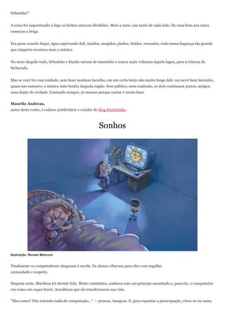 Sebastião!"


A coisa foi esquentando e logo os bichos estavam divididos. Meio a meio, um tanto de cada lado. De uma hora pra outra
começou a briga.


Era pena voando daqui, água espirrando dali, miados, mugidos, piados, latidos, rosnados, tudo numa bagunça tão grande
que ninguém escutava mais a música.


No meio daquilo tudo, Sebastião e Danilo saíram de mansinho e nunca mais voltaram àquela lagoa, para a tristeza da
bicharada.


Mas se você for com cuidado, sem fazer nenhum barulho, em um certo brejo não muito longe dali, vai ouvir bem baixinho,
quase um sussurro, a música mais bonita daquela região. Sem público, nem confusão, os dois continuam juntos, amigos,
uma dupla de verdade. Cantando sempre, só mesmo porque cantar é muito bom.


Maurilo Andreas,
autor deste conto, é redator publicitário e criador do blog Pastelzinho



                                                      Sonhos




Ilustração: Renato Mariconi


Finalmente os computadores chegaram à escola. Os alunos olhavam para eles com orgulho,
curiosidade e respeito.


Naquela noite, Marilena foi dormir feliz. Muito romântica, sonhava com um príncipe encantado e, para ela, o computador
era como um super-herói. Acreditava que ele transformaria sua vida.


"Mas como? Não entendo nada de computação..." — pensou, insegura. E, para espantar a preocupação, virou-se na cama.
 