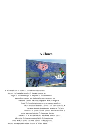 A Chuva




A chuva derrubou as pontes. A chuva transbordou os rios.
   A chuva molhou os transeuntes. A chuva encharcou as
       praças. A chuva enferrujou as máquinas. A chuva enfureceu
              as marés. A chuva e seu cheiro de terra. A chuva com sua
                  cabeleira. A chuva esburacou as pedras. A chuva alagou a
                      favela. A chuva de canivetes. A chuva enxugou a sede. A
                           chuva anoiteceu de tarde. A chuva e seu brilho prateado. A
                              chuva de retas paralelas sobre a terra curva. A chuva
                           destroçou os guarda-chuvas. A chuva durou muitos dias. A
                      chuva apagou o incêndio. A chuva caiu. A chuva
                  derramou-se. A chuva murmurou meu nome. A chuva ligou o
              pára-brisa. A chuva acendeu os faróis. A chuva tocou a
         sirene. A chuva com a sua crina. A chuva encheu a piscina.
   A chuva com as gotas grossas. A chuva de pingos pretos.
 