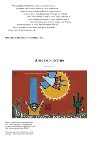 A chuva açoitando as plantas. A chuva senhora da lama. A
               chuva sem pena. A chuva apenas. A chuva empenou os
                    móveis. A chuva amarelou os livros. A chuva corroeu as
                        cercas. A chuva e seu baque seco. A chuva e seu ruído de
                             vidro. A chuva inchou o brejo. A chuva pingou pelo teto. A
                              chuva multiplicando insetos. A chuva sobre os varais. A
                                 chuva derrubando raios. A chuva acabou a luz. A chuva
                molhou os cigarros. A chuva mijou no telhado. A chuva
          regou o gramado. A chuva arrepiou os poros. A chuva fez
    muitas poças. A chuva secou ao sol.



Poema de Arnaldo Antunes, ilustrado por Nina.




                                         A seca e o inverno
                                                   Patativa do Assaré




Na seca inclemente no nosso Nordeste
O sol é mais quente e o céu, mais azul
E o povo se achando sem chão e sem veste
Viaja à procura das terras do Sul

Porém quando chove tudo é riso e festa
O campo e a floresta prometem fartura
 