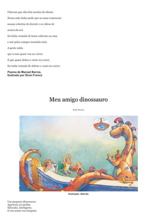 Falavam que elas têm moelas de alicate.

Nossa mãe tinha medo que as emas comessem

nossas cobertas de dormir e os vidros de

arnica da avó.

Eu tinha vontade de botar cabresto na ema

e sair pelos campos montado nela.

A gente sabia

que a ema quase voa no correr.

E que quase dobra o vento no correr.

Eu tinha vontade de dobrar o vento no correr.

Poema de Manoel Barros,
Ilustrado por Siron Franco




                                    Meu amigo dinossauro
                                                    Ruth Rocha




                                                Ilustração: Alarcão


Um pequeno dinossauro
Apareceu no jardim
Educado, inteligente,
O seu nome era Joaquim.
 