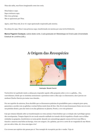 Nina não sabia, mas ficava imaginando como isso seria.


Nina beijou o sapo.
Sapo continuou sapo.
Não virou príncipe.
Mas se apaixonou por Nina.


Agora, onde Nina está, lá se vê o sapo apaixonado suspirando pela menina.


Na cabeça do sapo, Nina é uma princesa-sapa, transformada em menina por uma terrível feiticeira.


Marcia Paganini Cavéquia, autora deste conto, é pós-graduada em Metodologia do Ensino pela Universidade
Estadual de Londrina (UEL).




                                A Origem das Revespécies




                                                 Ilustração: Renato Faccini


Você já deve ter quebrado muito a cabeça pra responder aquela velha pergunta sobre o ovo e a galinha... Ora,
convenhamos, desde que os cientistas anunciaram o parentesco entre a dita cuja e os dinossauros, não é preciso ser
nenhum Charles Darwin pra matar essa charada...


Por um capricho da natureza, ficou decidido que os dinossauros pulariam de grandalhões para a categoria peso-pena,
passariam a acordar com as galinhas e seriam bichos muito bons de bico. Daí, foi só uma tiranossauro botar um ovo com
um pintinho dentro, para dar início à era das galináceas no planeta. Pronto, o ovo veio primeiro!


E já que estamos falando sobre as transformações no reino animal, é bom lembrar que a evolução não é privilégio apenas
das cocoriquentas. Tempos depois de um cavalo amarelo-malhado ter tomado chá de trepadeira e ficado com as folhas
entaladas na garganta, transformou-se numa girafa. Quando um camundongo gigante cansou de levar seus filhos a
tiracolo e amarrou uma bolsa na barriga, virou um canguru. Já a gelatina, que teve a sorte de ser resgatada do mar Morto
por um salva-vidas, ah, virou uma água-viva!


E os reveses nas espécies não param por aí. Tem exemplo de revespécie pra dar e vender. Veja só:
 