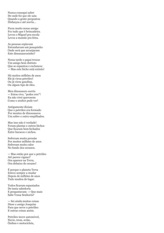 Nunca consegui saber
De onde foi que ele saiu
Quando a gente perguntou
Disfarçou e até sorriu...

Ficou muito nosso amigo
Fez tudo que é brincadeira.
Levou o Miguel pra escola
Levou a mamãe pra feira.

As pessoas espiavam
Estranhavam um pouquinho
Onde será que arranjaram
Este dinossaurosinho?

Nessa tarde o papai trouxe
Um amigo bem distinto
Que se espantou e exclamou:
— Mas este bicho está extinto!

Há muitos milhões de anos
Ele já virou petróleo!
Ou já virou gasolina,
Ou algum tipo de óleo.

Meu dinossauro sorriu
— Estou vivo, ―podes crer‖!
Eu não virei querosene
Como o senhor pode ver!

Antigamente diziam
Que o petróleo era formado
Por montes de dinossauros
Um sobre o outro empilhados.

Mas isso não é verdade!
Foram plantas e outros bichos
Que ficaram bem fechados
Entre buracos e nichos.

Sofreram muita pressão
Por muitos milhões de anos
Sofreram muito calor
No fundo dos oceanos.

— Mas então por que o petróleo
Até parece cigano?
Ora aparece na Terra,
Ora debaixo do oceano!

É porque o planeta Terra
Esteve sempre a mudar
Depois de milhões de anos
Tudo mudou de lugar.

Todos ficaram espantados
De tanta sabedoria
E perguntavam: — Que mais
Sabe Vossa Senhoria?

— Sei ainda muitas coisas
Disse o amigo Joaquim
Para que serve o petróleo
E outras coisas assim.

Petróleo move automóvel,
Navio, trem, avião,
Ônibus e motocicleta,
 