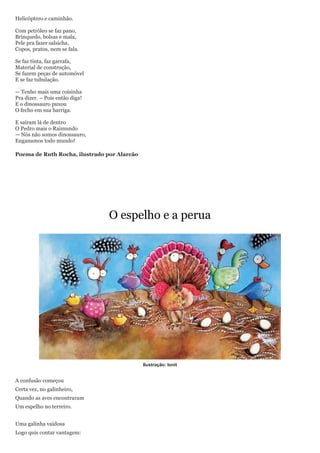 Helicóptero e caminhão.

Com petróleo se faz pano,
Brinquedo, bolsas e mala,
Pele pra fazer salsicha,
Copos, pratos, nem se fala.

Se faz tinta, faz garrafa,
Material de construção,
Se fazem peças de automóvel
E se faz tubulação.

— Tenho mais uma coisinha
Pra dizer. – Pois então diga!
E o dinossauro puxou
O fecho em sua barriga.

E saíram lá de dentro
O Pedro mais o Raimundo
— Nós não somos dinossauro,
Enganamos todo mundo!

Poema de Ruth Rocha, ilustrado por Alarcão




                                O espelho e a perua




                                             Ilustração: Ionit


A confusão começou
Certa vez, no galinheiro,
Quando as aves encontraram
Um espelho no terreiro.


Uma galinha vaidosa
Logo quis contar vantagem:
 