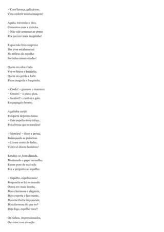 – Com licença, galináceas,
Vim conferir minha imagem!


A pata, torcendo o bico,
Comentou com a vizinha:
– Não vale arrancar as penas
Pra parecer mais magrinha!


E qual não foi a surpresa
Das aves estabanadas:
No reflexo do espelho
Só tinha coisas erradas!


Quem era alta e bela
Viu-se feiosa e baixinha.
Quem era gorda e forte
Ficou magrela e fraquinha.


– Credo! – grasnou o marreco.
– Cruzes! – o pinto piou.
– Incrível! – cantou o galo.
E o papagaio berrou.


A galinha carijó
Foi quem depressa falou:
– Este espelho tem feitiço...
Foi a bruxa que o mandou!


– Mentira! – disse a perua,
Balançando as pulseiras.
– Li esse conto de fadas,
Vocês só dizem besteiras!


Estufou-se, bem danada,
Mostrando o papo vermelho.
E com pose de malvada
Fez a pergunta ao espelho:


– Espelho, espelho meu!
Responda se há no mundo
Outra ave mais bonita,
Mais charmosa e elegante,
Mais esperta e fascinante,
Mais incrível e imponente,
Mais formosa do que eu?
Diga logo, espelho meu!!


Os bichos, impressionados,
Ouviram com atenção
 