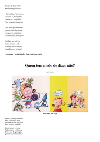 A resposta do espelho
A tamanha pretensão:


– Se você quer a verdade,
Vou dizê-la, nua e crua.
E mostrar a realidade
Para uma simples perua.


Você disse que é esperta,
Imponente e charmosa.
Mas parece antipática,
Falando assim, toda prosa.


Desfila o ano inteiro
Como se fosse a tal.
Mas foge do cozinheiro
Quando chega o Natal!


Poema de Flávia Muniz, ilustrado por Ionit




                             Quem tem medo de dizer não?
                                                  Ruth Rocha




                                             Ilustração: Ivan Zigg


A gente vive aprendendo
A ser bonzinho, legal,
A dizer que sim pra tudo,
A ser sempre cordial...

A concordar, a ceder,
A não causar confusão,
A ser vaca-de-presépio
Que não sabe dizer não!
 