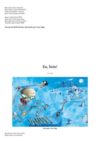 Mas não vamos esquecer
Que existe o ―por outro lado‖...
Tudo tem direito e avesso,
Que é meio desencontrado...

Quero saber dizer NÃO.
Acho que é bom para mim.
Mas não quero ser do contra...
Também quero dizer SIM!

Poema de Ruth Rocha, ilustrado por Ivan Zigg




                                         Eu, hein!
                                                Ivan Zigg




                                          Ilustração: Ivan Zigg


Eu não sei, mas isso é sério
Meia noite no cemitério
 