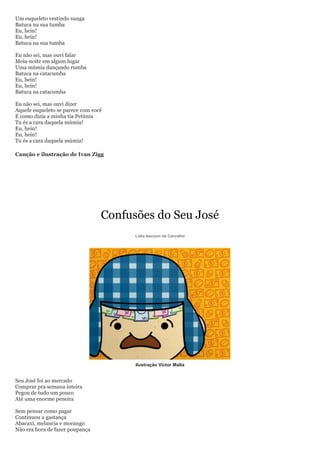 Um esqueleto vestindo sunga
Batuca na sua tumba
Eu, hein!
Eu, hein!
Batuca na sua tumba

Eu não sei, mas ouvi falar
Meia-noite em algum lugar
Uma múmia dançando rumba
Batuca na catacumba
Eu, hein!
Eu, hein!
Batuca na catacumba

Eu não sei, mas ouvi dizer
Aquele esqueleto se parece com você
E como dizia a minha tia Petúnia
Tu és a cara daquela múmia!
Eu, hein!
Eu, hein!
Tu és a cara daquela múmia!

Canção e ilustração de Ivan Zigg




                                  Confusões do Seu José
                                        Lidia Izecson de Carvalho




                                        Ilustração Victor Malta


Seu José foi ao mercado
Comprar pra semana inteira
Pegou de tudo um pouco
Até uma enorme peneira

Sem pensar como pagar
Continuou a gastança
Abacaxi, melancia e morango
Não era hora de fazer poupança
 