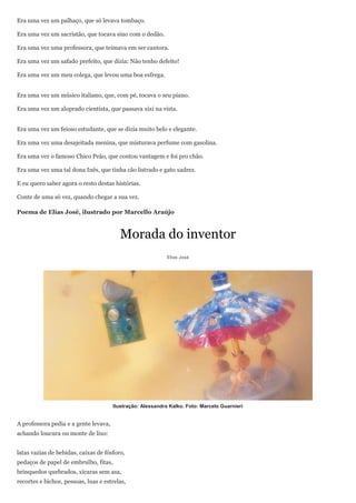 Era uma vez um palhaço, que só levava tombaço.

Era uma vez um sacristão, que tocava sino com o dedão.

Era uma vez uma professora, que teimava em ser cantora.

Era uma vez um safado prefeito, que dizia: Não tenho defeito!

Era uma vez um meu colega, que levou uma boa esfrega.


Era uma vez um músico italiano, que, com pé, tocava o seu piano.

Era uma vez um aloprado cientista, que passava xixi na vista.


Era uma vez um feioso estudante, que se dizia muito belo e elegante.

Era uma vez uma desajeitada menina, que misturava perfume com gasolina.

Era uma vez o famoso Chico Peão, que contou vantagem e foi pro chão.

Era uma vez uma tal dona Inês, que tinha cão listrado e gato xadrez.

E eu quero saber agora o resto destas histórias.

Conte de uma só vez, quando chegar a sua vez.

Poema de Elias José, ilustrado por Marcello Araújo



                                         Morada do inventor
                                                             Elias José




                                       Ilustração: Alessandra Kalko. Foto: Marcelo Guarnieri


A professora pedia e a gente levava,
achando loucura ou monte de lixo:


latas vazias de bebidas, caixas de fósforo,
pedaços de papel de embrulho, fitas,
brinquedos quebrados, xícaras sem asa,
recortes e bichos, pessoas, luas e estrelas,
 