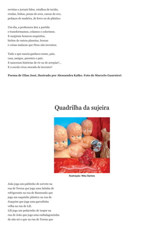 revistas e jornais lidos, retalhos de tecido,
rendas, linhas, penas de aves, cascas de ovo,
pedaços de madeira, de ferro ou de plástico.


Um dia, a professora deu a partida
e transformamos, colamos e colorimos.
E surgiram bonecos esquisitos,
bichos de outros planetas, bruxas
e coisas malucas que Deus não inventou.


Tudo o que nascia ganhava nome, pais,
casa, amigos, parentes e país.
E nasceram histórias de rir ou de arrepiar!…
E a escola virou morada de inventor!


Poema de Elias José, ilustrado por Alessandra Kalko. Foto de Marcelo Guarnieri




                                         Quadrilha da sujeira




                                                Ilustração: Nika Santos


João joga um palitinho de sorvete na
rua de Teresa que joga uma latinha de
refrigerante na rua de Raimundo que
joga um saquinho plástico na rua de
Joaquim que joga uma garrafinha
velha na rua de Lili.
Lili joga um pedacinho de isopor na
rua de João que joga uma embalagenzinha
de não sei o que na rua de Teresa que
 