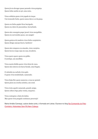 Quem já era devagar quase parando virou preguiça.
Quem tinha samba no pé, uma cuíca.


Virou solitária quem vivia jogada às traças.
Um tremendo furão, quem nunca dava o ar da graça.


Quem era bicho-papão ficou barrigudo.
Quem era cheio de pneuzinhos, borrachudo.


Quem não conseguiu pegar jacaré virou mergulhão.
Quem era nervosinho pacas, um zangão!


Quem gostava de madeira virou bicho-carpinteiro.
Quem dirigia mal pra burro, barbeiro!


Quem não comprava no atacado, virou varejeira.
Quem lavava roupa suja em casa, lavadeira.


Virou quero-quero quem era pidão.
E serelepe, um mexilhão.


Virou maria-fedida quem vivia cheia de craca.
Quem não entrava em barca furada, uma fragata.


O calombo na cachola virou galo.
E quem vivia enrabichado, namorado.


Virou beija-flor quem namorou a rosa no quintal.
Quem pisou na concha acústica, um coral.


Virou truta aquele camarada, grande amigo.
Quem soltava fogo pelas ventas, maçarico.


Virou centopeia o cheio de dedos.
Mas quem vivia pregado continuou percevejo!


Maria Amália Camargo, autora deste conto, é formada em Letras. Escreve no blog Na Contramão do Pelo
Contrário: Historietas Sem Pé Nem Cabeça.
 