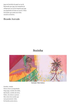 joga um lencinho de papel na rua de
Raimundo que joga uma tampinha de
refrigerante na rua de Joaquim que joga
um papelzinho de bala na rua de J. Pinto
Fernandes que ainda nem tinha
entrado na história.


Ricardo Azevedo




                                              Sozinha




                                           Ilustração: Fábio Cobiaco


Sozinha, coitada.
Nunca estava acompanhada.
Pega-pega, sozinha não tinha.
Queimada, sozinha não dava.
Então, ela sentava a pensar.
Mas estava tão sozinha que
nem pensamento vinha.
Se Sozinha assim estava,
 