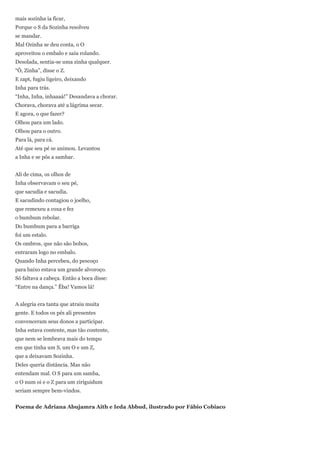 mais sozinha ia ficar,
Porque o S da Sozinha resolveu
se mandar.
Mal Ozinha se deu conta, o O
aproveitou o embalo e saiu rolando.
Desolada, sentia-se uma zinha qualquer.
―Ô, Zinha‖, disse o Z.
E zapt, fugiu ligeiro, deixando
Inha para trás.
―Inha, Inha, inhaaaá!‖ Desandava a chorar.
Chorava, chorava até a lágrima secar.
E agora, o que fazer?
Olhou para um lado.
Olhou para o outro.
Para lá, para cá.
Até que seu pé se animou. Levantou
a Inha e se pôs a sambar.


Ali de cima, os olhos de
Inha observavam o seu pé,
que sacudia e sacudia.
E sacudindo contagiou o joelho,
que remexeu a coxa e fez
o bumbum rebolar.
Do bumbum para a barriga
foi um estalo.
Os ombros, que não são bobos,
entraram logo no embalo.
Quando Inha percebeu, do pescoço
para baixo estava um grande alvoroço.
Só faltava a cabeça. Então a boca disse:
―Entre na dança.‖ Êba! Vamos lá!


A alegria era tanta que atraiu muita
gente. E todos os pés ali presentes
convenceram seus donos a participar.
Inha estava contente, mas tão contente,
que nem se lembrava mais do tempo
em que tinha um S, um O e um Z,
que a deixavam Sozinha.
Deles queria distância. Mas não
entendam mal. O S para um samba,
o O num oi e o Z para um ziriguidum
seriam sempre bem-vindos.


Poema de Adriana Abujamra Aith e Ieda Abbud, ilustrado por Fábio Cobiaco
 