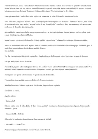 Falando a verdade, escola é uma chatice. Pelo menos a minha era uma chatice. Essa história de aprender tabuada, fazer
prova, lição de casa... eu não gostava. Ficava feliz quando aparecia uma gripe. Existe coisa melhor? Eu juntava todos os
brinquedos em cima da cama. Traziam revistinhas. Chocolates. Televisão no quarto. Era ótimo.


Disse que a escola era muito chata, mas esqueci de uma coisa: as aulas de desenho. Essas eram legais.


Toda sexta-feira, depois do recreio, a dona Marisa (naquele tempo a gente não chamava a professora de ―tia‖, nem usava
só o nome dela, sem nada, assim: ―Marisa‖; tinha de ser ―dona Marisa‖) – enfim, a dona Marisa saía da sala, e entrava a
professora de desenho. A dona Andréia.


A dona Marisa era meio gorducha, usava coque no cabelo e se pintava feito louca. Batom. Sombra azul nos olhos. Meio
perua. Eu não gostava da dona Marisa.


Mas aí entrava a professora de desenho. A dona Andréia era mocinha. Tinha cabelos castanhos. Lisos e compridos.


A aula de desenho era uma farra. A gente abria os cadernos, que não tinham linhas, só folhas de papel em branco, para a
gente fazer o que quisesse. Podia. Dona Andréia deixava.
Ela era linda.


Um dia, ela se atrasou. O tempo ia passando, e ela não chegava. Todo mundo estava louco para ter aula de desenho.


Por que será que ela estava atrasada?


Nessa idade, a gente sabe muito pouco da vida dos adultos. Talvez a dona Andréia tivesse brigado com o namorado. Pode
ser que o diretor da escola tivesse dado uma bronca nela. Vai ver que tinha alguém doente na família.


Mas a gente não queria saber de nada. Só queria ter aula de desenho.


Foi quando a dona Andréia apareceu. Todos nós ficamos contentes.


Não foi só contente. Foi uma espécie de alegria total, de gritaria, de explosão.


Ela entrou na classe.


Alguém gritou:


- É a Andréia!


Não era o jeito certo de falar. Tinha de dizer ―dona Andréia‖. Mas àquela altura ninguém estava ligando. Todo mundo
começou a gritar:


- É a Andréia! É a Andréia!


O berreiro foi ganhando ritmo. Como se fosse torcida de futebol.


- AN-DRÉ-IA! AN-DRÉ-IA!


Parecia um jogador entrando em campo. Ou um cantor de rock.
 