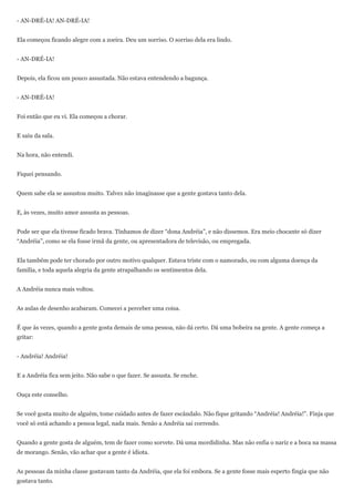 - AN-DRÉ-IA! AN-DRÉ-IA!


Ela começou ficando alegre com a zoeira. Deu um sorriso. O sorriso dela era lindo.


- AN-DRÉ-IA!


Depois, ela ficou um pouco assustada. Não estava entendendo a bagunça.


- AN-DRÉ-IA!


Foi então que eu vi. Ela começou a chorar.


E saiu da sala.


Na hora, não entendi.


Fiquei pensando.


Quem sabe ela se assustou muito. Talvez não imaginasse que a gente gostava tanto dela.


E, às vezes, muito amor assusta as pessoas.


Pode ser que ela tivesse ficado brava. Tínhamos de dizer ―dona Andréia‖, e não dissemos. Era meio chocante só dizer
―Andréia‖, como se ela fosse irmã da gente, ou apresentadora de televisão, ou empregada.


Ela também pode ter chorado por outro motivo qualquer. Estava triste com o namorado, ou com alguma doença da
família, e toda aquela alegria da gente atrapalhando os sentimentos dela.


A Andréia nunca mais voltou.


As aulas de desenho acabaram. Comecei a perceber uma coisa.


É que às vezes, quando a gente gosta demais de uma pessoa, não dá certo. Dá uma bobeira na gente. A gente começa a
gritar:


- Andréia! Andréia!


E a Andréia fica sem jeito. Não sabe o que fazer. Se assusta. Se enche.


Ouça este conselho.


Se você gosta muito de alguém, tome cuidado antes de fazer escândalo. Não fique gritando ―Andréia! Andréia!‖. Finja que
você só está achando a pessoa legal, nada mais. Senão a Andréia sai correndo.


Quando a gente gosta de alguém, tem de fazer como sorvete. Dá uma mordidinha. Mas não enfia o nariz e a boca na massa
de morango. Senão, vão achar que a gente é idiota.


As pessoas da minha classe gostavam tanto da Andréia, que ela foi embora. Se a gente fosse mais esperto fingia que não
gostava tanto.
 