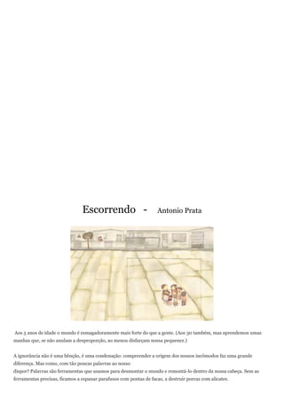 Escorrendo -                        Antonio Prata




Aos 5 anos de idade o mundo é esmagadoramente mais forte do que a gente. (Aos 30 também, mas aprendemos umas
manhas que, se não anulam a desproporção, ao menos disfarçam nossa pequenez.)


A ignorância não é uma bênção, é uma condenação: compreender a origem dos nossos incômodos faz uma grande
diferença. Mas como, com tão poucas palavras ao nosso
dispor? Palavras são ferramentas que usamos para desmontar o mundo e remontá-lo dentro da nossa cabeça. Sem as
ferramentas precisas, ficamos a espanar parafusos com pontas de facas, a destruir porcas com alicates.
 