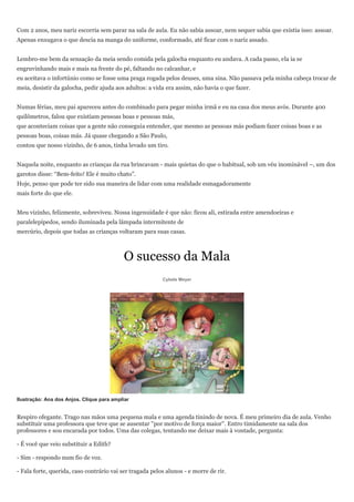 Com 2 anos, meu nariz escorria sem parar na sala de aula. Eu não sabia assoar, nem sequer sabia que existia isso: assoar.
Apenas enxugava o que descia na manga do uniforme, conformado, até ficar com o nariz assado.


Lembro-me bem da sensação da meia sendo comida pela galocha enquanto eu andava. A cada passo, ela ia se
engruvinhando mais e mais na frente do pé, faltando no calcanhar, e
eu aceitava o infortúnio como se fosse uma praga rogada pelos deuses, uma sina. Não passava pela minha cabeça trocar de
meia, desistir da galocha, pedir ajuda aos adultos: a vida era assim, não havia o que fazer.


Numas férias, meu pai apareceu antes do combinado para pegar minha irmã e eu na casa dos meus avós. Durante 400
quilômetros, falou que existiam pessoas boas e pessoas más,
que aconteciam coisas que a gente não conseguia entender, que mesmo as pessoas más podiam fazer coisas boas e as
pessoas boas, coisas más. Já quase chegando a São Paulo,
contou que nosso vizinho, de 6 anos, tinha levado um tiro.


Naquela noite, enquanto as crianças da rua brincavam - mais quietas do que o habitual, sob um véu inominável –, um dos
garotos disse: ―Bem-feito! Ele é muito chato‖.
Hoje, penso que pode ter sido sua maneira de lidar com uma realidade esmagadoramente
mais forte do que ele.


Meu vizinho, felizmente, sobreviveu. Nossa ingenuidade é que não: ficou ali, estirada entre amendoeiras e
paralelepípedos, sendo iluminada pela lâmpada intermitente de
mercúrio, depois que todas as crianças voltaram para suas casas.



                                           O sucesso da Mala
                                                          Cybele Meyer




Ilustração: Ana dos Anjos. Clique para ampliar


Respiro ofegante. Trago nas mãos uma pequena mala e uma agenda tinindo de nova. É meu primeiro dia de aula. Venho
substituir uma professora que teve que se ausentar "por motivo de força maior". Entro timidamente na sala dos
professores e sou encarada por todos. Uma das colegas, tentando me deixar mais à vontade, pergunta:

- É você que veio substituir a Edith?

- Sim - respondo num fio de voz.

- Fala forte, querida, caso contrário vai ser tragada pelos alunos - e morre de rir.
 