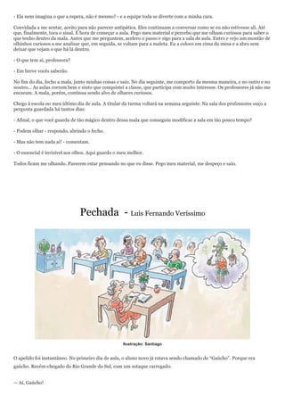 - Ela nem imagina o que a espera, não é mesmo? - e a equipe toda se diverte com a minha cara.

Convidada a me sentar, aceito para não parecer antipática. Eles continuam a conversar como se eu não estivesse ali. Até
que, finalmente, toca o sinal. É hora de começar a aula. Pego meu material e percebo que me olham curiosos para saber o
que tenho dentro da mala. Antes que me perguntem, acelero o passo e sigo para a sala de aula. Entro e vejo um montão de
olhinhos curiosos a me analisar que, em seguida, se voltam para a maleta. Eu a coloco em cima da mesa e a abro sem
deixar que vejam o que há lá dentro.

- O que tem aí, professora?

- Em breve vocês saberão.

No fim do dia, fecho a mala, junto minhas coisas e saio. No dia seguinte, me comporto da mesma maneira, e no outro e no
noutro... As aulas correm bem e sinto que conquistei a classe, que participa com muito interesse. Os professores já não me
encaram. A mala, porém, continua sendo alvo de olhares curiosos.

Chego à escola no meu último dia de aula. A titular da turma voltará na semana seguinte. Na sala dos professores ouço a
pergunta guardada há tantos dias:

- Afinal, o que você guarda de tão mágico dentro dessa mala que conseguiu modificar a sala em tão pouco tempo?

- Podem olhar - respondo, abrindo o fecho.

- Mas não tem nada aí! - comentam.

- O essencial é invisível aos olhos. Aqui guardo o meu melhor.

Todos ficam me olhando. Parecem estar pensando no que eu disse. Pego meu material, me despeço e saio.




                               Pechada - Luis Fernando Veríssimo




                                                    Ilustração: Santiago


O apelido foi instantâneo. No primeiro dia de aula, o aluno novo já estava sendo chamado de ―Gaúcho‖. Porque era
gaúcho. Recém-chegado do Rio Grande do Sul, com um sotaque carregado.


— Aí, Gaúcho!
 