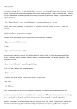 — Fala, Gaúcho!


Perguntaram para a professora por que o Gaúcho falava diferente. A professora explicou que cada região tinha seu idioma,
mas que as diferenças não eram tão grandes assim. Afinal, todos falavam português. Variava a pronúncia, mas a língua era
uma só. E os alunos não achavam formidável que num país do tamanho do Brasil todos falassem a mesma língua, só com
pequenas variações?


— Mas o Gaúcho fala ―tu‖! — disse o gordo Jorge, que era quem mais implicava com o novato.


— E fala certo — disse a professora. — Pode-se dizer ―tu‖ e pode-se dizer ―você‖. Os dois estão certos. Os dois são
português.


O gordo Jorge fez cara de quem não se entregara.


Um dia o Gaúcho chegou tarde na aula e explicou para a professora o que acontecera.


— O pai atravessou a sinaleira e pechou.


— O que?


— O pai. Atravessou a sinaleira e pechou.


A professora sorriu. Depois achou que não era caso para sorrir. Afinal, o pai do menino atravessara uma sinaleira e
pechara. Podia estar, naquele momento, em algum hospital. Gravemente pechado. Com pedaços de sinaleira sendo
retirados do seu corpo.


— O que foi que ele disse, tia? — quis saber o gordo Jorge.


— Que o pai dele atravessou uma sinaleira e pechou.


— E o que é isso?


— Gaúcho... Quer dizer, Rodrigo: explique para a classe o que aconteceu.


— Nós vinha...


— Nós vínhamos.


— Nós vínhamos de auto, o pai não viu a sinaleira fechada, passou no vermelho e deu uma pechada noutro auto.


A professora varreu a classe com seu sorriso. Estava claro o que acontecera? Ao mesmo tempo, procurava uma tradução
para o relato do gaúcho. Não podia admitir que não o entendera. Não com o gordo Jorge rindo daquele jeito.


―Sinaleira‖, obviamente, era sinal, semáforo. ―Auto‖ era automóvel, carro. Mas ―pechar‖ o que era? Bater, claro. Mas de
onde viera aquela estranha palavra? Só muitos dias depois a professora descobriu que ―pechar‖ vinha do espanhol e
 