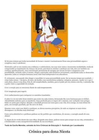 Se há uma criatura que tenha necessidade de formar e manter constantemente firme uma personalidade segura e
complexa, essa é o professor.

Destinado a pôr-se em contato com a infância e a adolescência, nas suas mais várias e incoerentes modalidades, tendo de
compreender as inquietações da criança e do jovem, para bem os orientar e satisfazer sua vida, deve ser também um
contínuo aperfeiçoamento, uma concentração permanente de energias que sirvam de base e assegurem a sua
possibilidade, variando sobre si mesmo, chegar a apreender cada fenômeno circunstante, conciliando todos os desacordos
aparentes, todas as variações humanas nessa visão total indispensável aos educadores.

É, certamente, uma grande obra chegar a consolidar-se numa personalidade assim. Ser ao mesmo tempo um resultado —
como todos somos — da época, do meio, da família, com características próprias, enérgicas, pessoais, e poder ser o que é
cada aluno, descer à sua alma, feita de mil complexidades, também, para se poder pôr em contato com ela, e estimular-lhe
o poder vital e a capacidade de evolução.

E ter o coração para se emocionar diante de cada temperamento.

E ter imaginação para sugerir.

E ter conhecimentos para enriquecer os caminhos transitados.

E saber ir e vir em redor desse mistério que existe em cada criatura, fornecendo-lhe cores luminosas para se definir,
vibratilidades ardentes para se manifestar, força profunda para se erguer até o máximo, sem vacilações nem perigos.
Saber ser poeta para inspirar. Quando a mocidade procura um rumo para a sua vida, leva consigo, no mais íntimo do
peito, um exemplo guardado, que lhe serve de ideal.

Quantas vezes, entre esse ideal e o professor, se abrem enormes precipícios, de onde se originam os mais tristes
desenganos e as dúvidas mais dolorosas!

Como seria admirável se o professor pudesse ser tão perfeito que constituísse, ele mesmo, o exemplo amado de seus
alunos!

E, depois de ter vivido diante dos seus olhos, dirigindo uma classe, pudesse morar para sempre na sua vida, orientando-a
e fortalecendo-a com a inesgotável fecundidade da sua recordação.

Texto de Cecília Meireles, extraído do livro Crônicas de Educação 3 - Ilustrado por Laurabeatriz


                                 Crônica para dona Nicota
 