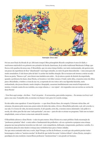 Tatiana Belinky




                                                    Ilustração: Cris e Jean


Foi nos anos finais da década de 40. (Há tanto tempo!) Meu primogênito Ricardo completara 6 anos de idade, e
resolvemos matriculá-lo no primeiro ano primário da Escola Americana, do já então tradicional Mackenzie College, que
ficava a três quadras da nossa casa. E Ricardinho, que era uma criança tímida e um tanto ensimesmada, não gostou nem
um pouco da experiência de ficar "abandonado" num lugar estranho, no meio de gente desconhecida — uma coisa para ele
muito assustadora. E não houve jeito de fazê- lo aceitar tão insólita situação. Ele se recusava até mesmo a entrar na sala:
ficava na porta, "fincava o pé", sem chorar mas também sem ceder... Eu já estava a ponto de desistir da empreitada,
quando a professora da classe, dona Nicota, se levantou e veio falar conosco. E todo o jeito dela, a maneira como ela olhou
para o Ricardinho, o timbre e o tom da sua voz, a expressão do seu rosto e até a sua figurinha baixinha, meio
rechonchuda, não jovem demais, muito simples e despojada, causaram imediatamente uma sensível impressão no
menino. A tensão sumiu do seu rostinho, seu corpo relaxou, e - ora vejam! - ele respondeu com um sorriso ao sorriso da
dona Nicota!


- Vem ficar aqui comigo - ela disse. - Você vai gostar. - E acrescentou, para minha surpresa, – Eu mesma vou levar você
para a sua casa. E amanhã cedo, eu mesma vou buscar você, para vir à escola comigo.


Eu não sabia como agradecer. E nem foi preciso — o que dona Nicota disse, ela cumpriu. E durante vários dias, até
semanas, ela passou pela nossa casa, pouco antes do início das aulas, e levou o Ricardinho pela mão, a pé, até a escola e a
sua sala. E o trouxe de volta, da mesma maneira. E até quando, certo dia, o menino estava adoentado e não pôde ir à
escola, ela voltou para lhe dar uma ―aula particular‖, em casa — para ele não se atrasar no programa. Tudo isso na maior
simplicidade, como se fosse a coisa mais natural do mundo...


O Ricardinho adorava a dona Nicota - e não era para menos. Dona Nicota era a mais perfeita e linda encarnação da
"professora primária" ideal - a mais nobre e fundamental das profissões: a de ser a primeira a preparar uma criança
pequena nas suas primeiras incursões na vida real - com competência, dedicação, compreensão, paciência e carinho. E a
consciência plena de estar dando à criança uma verdadeira base para o futuro cidadão.
Por que estou contando tudo isso a vocês, hoje? Porque, no Dia do Professor, eu senti que não poderia prestar maior
homenagem a todos os "mestres-escolas" do Brasil do que incluí-los nesta "crônica-tributo" a dona Nicota, exemplo e
paradigma de uma modesta e maravilhosa professora ―montessoriana‖ e um grande ser humano.
 