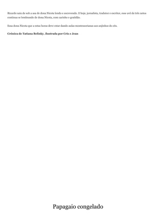 Ricardo saiu de sob a asa de dona Nicota lendo e escrevendo. E hoje, jornalista, tradutor e escritor, esse avô de três netos
continua se lembrando de dona Nicota, com carinho e gratidão.


Essa dona Nicota que a estas horas deve estar dando aulas montessorianas aos anjinhos do céu.


Crônica de Tatiana Belinky, ilustrada por Cris e Jean




                                        Papagaio congelado
 