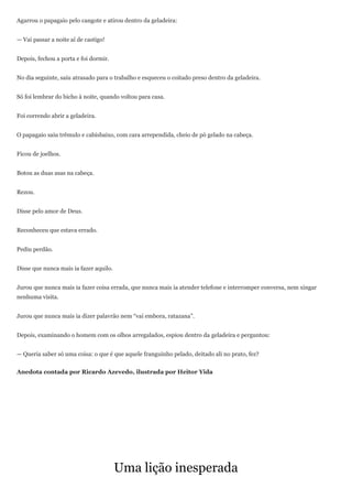 Agarrou o papagaio pelo cangote e atirou dentro da geladeira:


— Vai passar a noite aí de castigo!


Depois, fechou a porta e foi dormir.


No dia seguinte, saiu atrasado para o trabalho e esqueceu o coitado preso dentro da geladeira.


Só foi lembrar do bicho à noite, quando voltou para casa.


Foi correndo abrir a geladeira.


O papagaio saiu trêmulo e cabisbaixo, com cara arrependida, cheio de pó gelado na cabeça.


Ficou de joelhos.


Botou as duas asas na cabeça.


Rezou.


Disse pelo amor de Deus.


Reconheceu que estava errado.


Pediu perdão.


Disse que nunca mais ia fazer aquilo.


Jurou que nunca mais ia fazer coisa errada, que nunca mais ia atender telefone e interromper conversa, nem xingar
nenhuma visita.


Jurou que nunca mais ia dizer palavrão nem ―vai embora, ratazana‖.


Depois, examinando o homem com os olhos arregalados, espiou dentro da geladeira e perguntou:


— Queria saber só uma coisa: o que é que aquele franguinho pelado, deitado ali no prato, fez?


Anedota contada por Ricardo Azevedo, ilustrada por Heitor Yida




                                        Uma lição inesperada
 