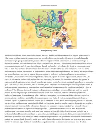 João Anzanello Carrascoza




                                                   Ilustração: Daisy Sartori


No último dia de férias, Lilico nem dormiu direito. Não via a hora de voltar à escola e rever os amigos. Acordou feliz da
vida, tomou o café da manhã às pressas, pegou sua mochila e foi ao encontro deles. Abraçou-os à entrada da escola,
mostrou o relógio que ganhara de Natal, contou sobre sua viagem ao litoral. Depois ouviu as histórias dos amigos e
divertiu-se com eles, o coração latejando de alegria. Aos poucos, foi matando a saudade das descobertas que fazia ali, das
meninas ruidosas, do azul e branco dos uniformes, daquele burburinho à beira do portão. Sentia-se como um peixe de
volta ao mar. Mas, quando o sino anunciou o início das aulas, Lilico descobriu que caíra numa classe onde não havia
nenhum de seus amigos. Encontrou lá só gente estranha, que o observava dos pés à cabeça, em silêncio. Viu-se perdido e o
sorriso que iluminava seu rosto se apagou. Antes de começar, a professora pediu que cada aluno se apresentasse.
Aborrecido, Lilico estudava seus novos companheiros. Tinha um japonês de cabelos espetados com jeito de nerd. Uma
garota de olhos azuis, vinda do Sul, pareceu-lhe fria e arrogante. Um menino alto, que quase bateu no teto quando se
ergueu, dava toda a pinta de ser um bobo. E a menina que morava no sítio? A coitada comia palavras, olhava-os assustada,
igual a um bicho-do-mato. O mulato, filho de pescador, falava arrastado, estalando a língua, com sotaque de malandro. E
havia uns garotos com tatuagens umas meninas usando óculos de lentes grossas, todos esquisitos aos olhos de Lilico. A
professora? Tão diferente das que ele conhecera... Logo que soou o sinal para o recreio, Lilico saiu a mil por hora, à
procura de seus antigos colegas. Surpreendeu-se ao vê-los em roda, animados, junto aos estudantes que haviam
conhecido horas antes. De volta à sala de aula, a professora passou uma tarefa em grupo. Lilico caiu com o japonês, a
menina gaúcha, o mulato e o grandalhão. Começaram a conversar cheios de cautela, mas paulatinamente foram se
soltando, a ponto de, ao fim do exercício, parecer que se conheciam há anos. Lilico descobriu que o japonês não era nerd,
não: era ótimo em Matemática, mas tinha dificuldade em Português. A gaúcha, que lhe parecera tão metida, era gentil e o
mirava ternamente com seus lindos olhos azuis. O mulato era um caiçara responsável, ajudava o pai desde criança e
prometeu ensinar a todos os segredos de uma boa pescaria. O grandalhão não tinha nada de bobo. Raciocinava
rapidamente e, com aquele tamanho, seria legal jogar basquete no time dele. Lilico descobriu mais. Inclusive que o
haviam achado mal-humorado quando ele se apresentara, mas já não pensavam assim. Então, mirou a menina do sítio e
pensou no quanto seria bom conhecê-la. Devia saber tudo de passarinhos. Sim, justamente porque eram diferentes havia
encanto nas pessoas. Se ele descobrira aquilo no primeiro dia de aula, quantas descobertas não haveria de fazer no ano
inteiro? E, como um lápis deslizando numa folha de papel, um sorriso se desenhou novamente no rosto de Lilico.
 