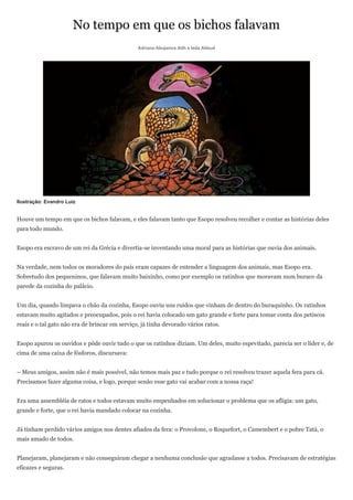 No tempo em que os bichos falavam
                                                Adriana Abujamra Aith e Ieda Abbud




Ilustração: Evandro Luiz


Houve um tempo em que os bichos falavam, e eles falavam tanto que Esopo resolveu recolher e contar as histórias deles
para todo mundo.


Esopo era escravo de um rei da Grécia e divertia-se inventando uma moral para as histórias que ouvia dos animais.


Na verdade, nem todos os moradores do país eram capazes de entender a linguagem dos animais, mas Esopo era.
Sobretudo dos pequeninos, que falavam muito baixinho, como por exemplo os ratinhos que moravam num buraco da
parede da cozinha do palácio.


Um dia, quando limpava o chão da cozinha, Esopo ouviu uns ruídos que vinham de dentro do buraquinho. Os ratinhos
estavam muito agitados e preocupados, pois o rei havia colocado um gato grande e forte para tomar conta dos petiscos
reais e o tal gato não era de brincar em serviço, já tinha devorado vários ratos.


Esopo apurou os ouvidos e pôde ouvir tudo o que os ratinhos diziam. Um deles, muito espevitado, parecia ser o líder e, de
cima de uma caixa de fósforos, discursava:


– Meus amigos, assim não é mais possível, não temos mais paz e tudo porque o rei resolveu trazer aquela fera para cá.
Precisamos fazer alguma coisa, e logo, porque senão esse gato vai acabar com a nossa raça!


Era uma assembléia de ratos e todos estavam muito empenhados em solucionar o problema que os afligia: um gato,
grande e forte, que o rei havia mandado colocar na cozinha.


Já tinham perdido vários amigos nos dentes afiados da fera: o Provolone, o Roquefort, o Camembert e o pobre Tatá, o
mais amado de todos.


Planejaram, planejaram e não conseguiram chegar a nenhuma conclusão que agradasse a todos. Precisavam de estratégias
eficazes e seguras.
 