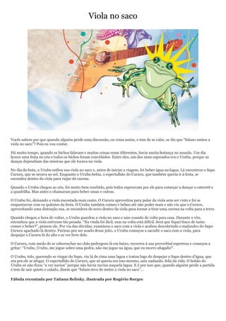 Viola no saco




Vocês sabem por que quando alguém perde uma discussão, ou coisa assim, e tem de se calar, se diz que ―fulano meteu a
viola no saco‖? Pois eu vou contar.

Há muito tempo, quando os bichos falavam e muitas coisas eram diferentes, havia muita festança no mundo. Um dia
houve uma festa no céu e todos os bichos foram convidados. Entre eles, um dos mais esperados era o Urubu, porque as
danças dependiam das músicas que ele tocava na viola.

No dia da festa, o Urubu enfiou sua viola no saco e, antes de iniciar a viagem, foi beber água na lagoa. Lá encontrou o Sapo
Cururu, que se secava ao sol. Enquanto o Urubu bebia, o espertalhão do Cururu, que também queria ir à festa, se
escondeu dentro da viola para viajar de carona.

Quando o Urubu chegou ao céu, foi muito bem recebido, pois todos esperavam por ele para começar a dançar o cateretê e
a quadrilha. Mas antes o chamaram para beber umas e outras.

O Urubu foi, deixando a viola encostada num canto. O Cururu aproveitou para pular da viola sem ser visto e foi se
empanturrar com os quitutes da festa. O Urubu também comeu e bebeu até não poder mais e não viu que o Cururu,
aproveitando uma distração sua, se escondera de novo dentro da viola para tornar a tirar uma carona na volta para a terra.

Quando chegou a hora de voltar, o Urubu guardou a viola no saco e saiu voando de volta para casa. Durante o vôo,
estranhou que a viola estivesse tão pesada. ―Na vinda foi fácil, mas na volta está difícil. Será que fiquei fraco de tanto
comer e beber?‖, pensou ele. Por via das dúvidas, examinou o saco com a viola e acabou descobrindo o malandro do Sapo
Cururu agachado lá dentro. Furioso por ser usado desse jeito, o Urubu começou a sacudir o saco com a viola, para
despejar o Cururu lá do alto e se ver livre dele.

O Cururu, com medo de se esborrachar no chão pedregoso lá em baixo, recorreu à sua proverbial esperteza e começou a
gritar: ―Urubu, Urubu, me jogue sobre uma pedra, não me jogue na água, que eu morro afogado!‖.

O Urubu, tolo, querendo se vingar do Sapo, viu lá de cima uma lagoa e tratou logo de despejar o Sapo dentro d’água, que
era pra ele se afogar. O espertalhão do Cururu, que só queria era isso mesmo, saiu nadando, feliz da vida. O bobão do
Urubu só não ficou ―a ver navios‖ porque não havia navios naquela lagoa. E é por isso que, quando alguém perde a partida
e tem de sair quieto e calado, dizem que ―fulano teve de meter a viola no saco‖...

Fábula recontada por Tatiana Belinky, ilustrada por Rogério Borges
 